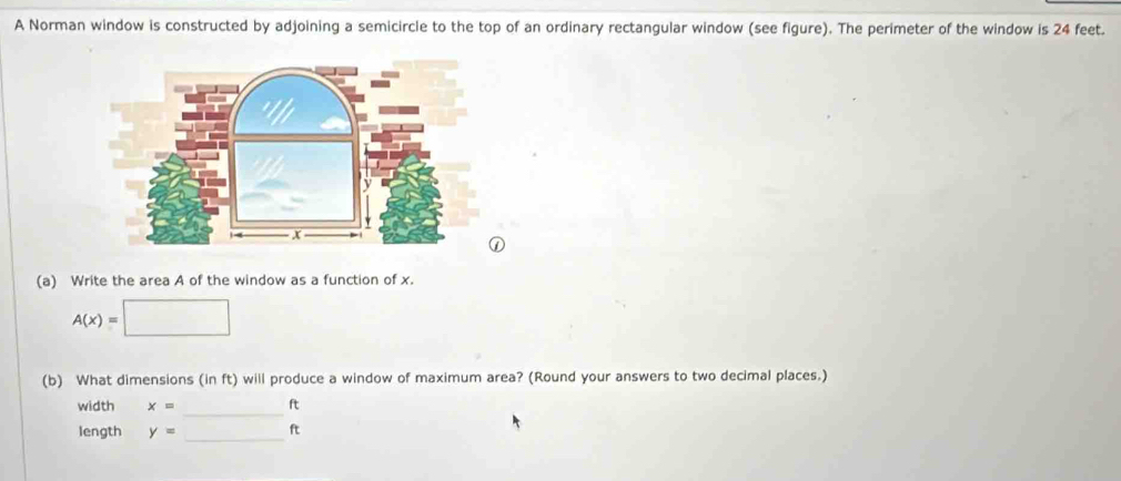 A Norman window is constructed by adjoining a semicircle to the top of an ordinary rectangular window (see figure). The perimeter of the window is 24 feet. 
(a) Write the area A of the window as a function of x.
A(x)=□
(b) What dimensions (in ft) will produce a window of maximum area? (Round your answers to two decimal places.) 
_ 
width x= ft
_ 
length y= ？