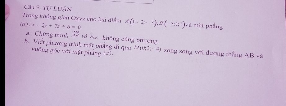 Tự LUÂN 
Trong không gian Oxyz cho hai điểm A(1;-2;-3), B(-3;1;1)
(a) : x-2y+7z+6=0 và mặt phẳng 
a. Chứng minh overline AB và h_((alpha ))^1 không cùng phương. 
b. Viết phương trình mặt phắng đi qua M(0;3;-4) song song với đường thắng AB và 
vuông góc với mặt phẳng (a).