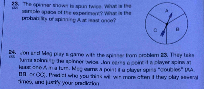 The spinner shown is spun twice. What is the 
(32) sample space of the experiment? What is the 
probability of spinning A at least once? 
24. Jon and Meg play a game with the spinner from problem 23. They take 
(32) turns spinning the spinner twice. Jon earns a point if a player spins at 
least one A in a turn. Meg earns a point if a player spins “doubles” (AA, 
BB, or CC). Predict who you think will win more often if they play several 
times, and justify your prediction.