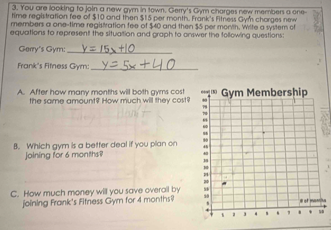 You are looking to join a new gym in town. Gerry's Gym charges new members a one- 
time registration fee of $10 and then $15 per month. Frank's Fitness Gym charges new 
rembers a one-time registration fee of $40 and then $5 per month. Write a system of 
equations to represent the situation and graph to answer the following questions: 
Gerry's Gym:_ 
Frank's Fitness Gym:_ 
A. After how many months will both gyms cost 
the same amount? How much will they cost? 
B. Which gym is a better deal if you plan on 
joining for 6 months? 
C. How much money will you save overall by 
joining Frank's Fitness Gym for 4 months? 
hs 
0