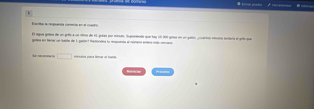 ráles: prueba de domínio Enviar prueba Herramientas Informac 
1 
Escriba la respuesta correcta en el cuadro. 
El agua gotea de un grifo a un ritmo de 41 gotas por minuto. Suponiendo que hay 15 000 gotas en un galón, ¿cuántos minutos tardaría el grifo que 
gotea en llenar un balde de 1 galón? Redondea tu respuesta al número entero más cercano. 
Se necesitaría □ minutos para llenar el balde. 
Reiniciar Próximo