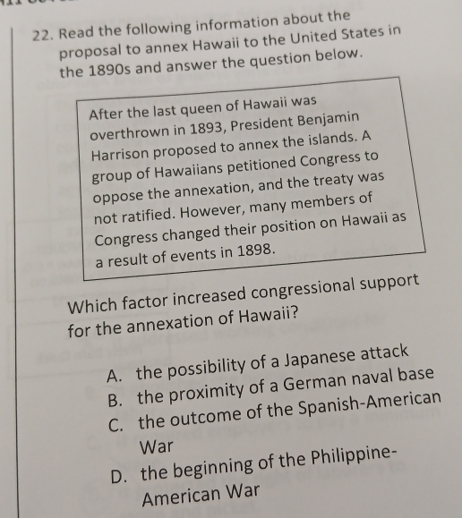 Read the following information about the
proposal to annex Hawaii to the United States in
the 1890s and answer the question below.
After the last queen of Hawaii was
overthrown in 1893, President Benjamin
Harrison proposed to annex the islands. A
group of Hawaiians petitioned Congress to
oppose the annexation, and the treaty was
not ratified. However, many members of
Congress changed their position on Hawaii as
a result of events in 1898.
Which factor increased congressional support
for the annexation of Hawaii?
A. the possibility of a Japanese attack
B. the proximity of a German naval base
C. the outcome of the Spanish-American
War
D. the beginning of the Philippine-
American War