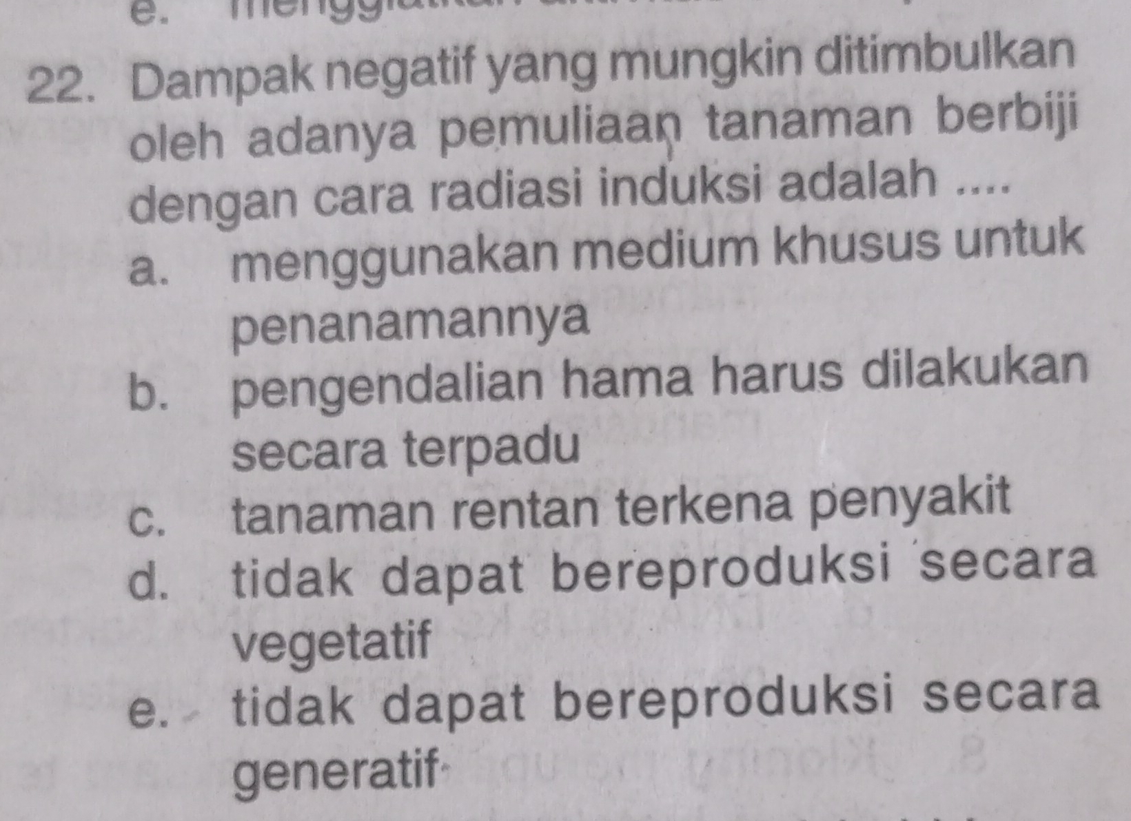 Dampak negatif yang mungkin ditimbulkan
oleh adanya pemuliaan tanaman berbiji
dengan cara radiasi induksi adalah ....
a. menggunakan medium khusus untuk
penanamannya
b. pengendalian hama harus dilakukan
secara terpadu
c. tanaman rentan terkena penyakit
d. tidak dapat bereproduksi secara
vegetatif
e. tidak dapat bereproduksi secara
generatif