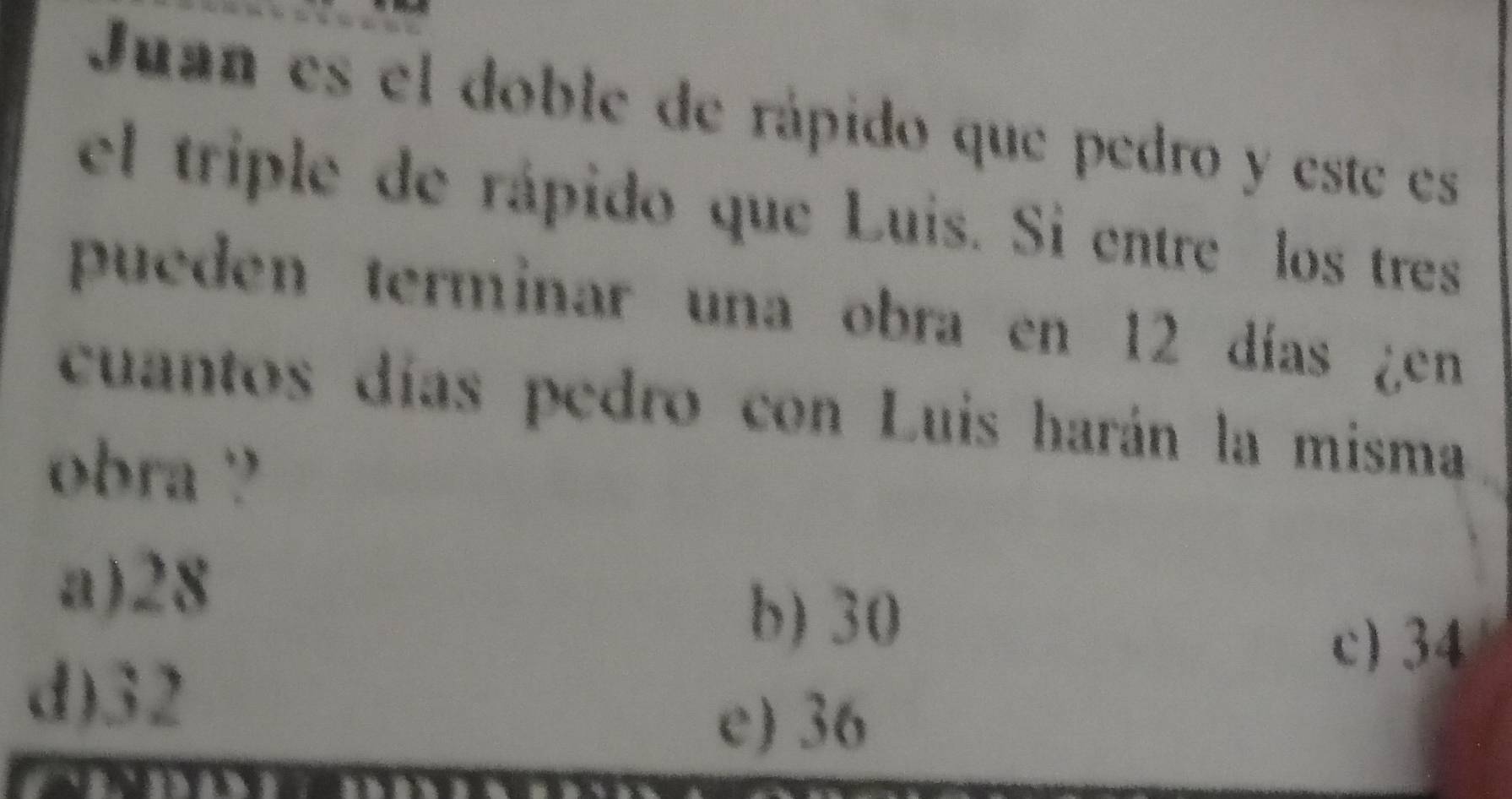 Juan es el doble de rápido que pedro y este es
el triple de rápido que Luis. Si entre los tres
pueden terminar una obra en 12 días ¿en
cuantos días pedro con Luis harán la misma
obra ?
a) 28
b) 30
c) 34
d) 32
e) 36