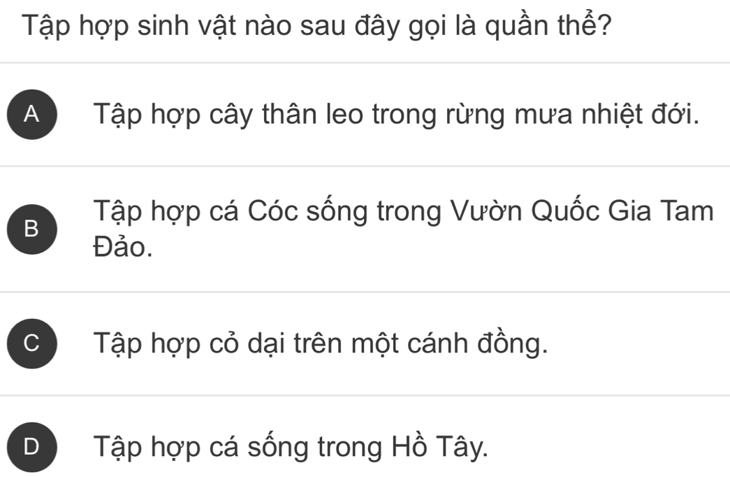 Tập hợp sinh vật nào sau đây gọi là quần thể?
A Tập hợp cây thân leo trong rừng mưa nhiệt đới.
B
Tập hợp cá Cóc sống trong Vườn Quốc Gia Tam
Đảo.
C Tập hợp cỏ dại trên một cánh đồng.
D Tập hợp cá sống trong Hồ Tây.