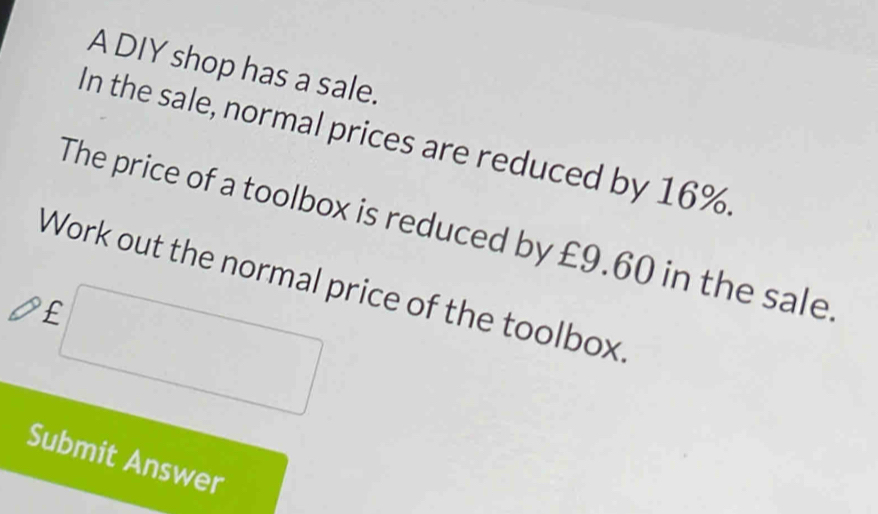 A DIY shop has a sale. 
In the sale, normal prices are reduced by 16%. 
The price of a toolbox is reduced by £9.60 in the sale 
Work out the normal price of the toolbox
£
Submit Answer