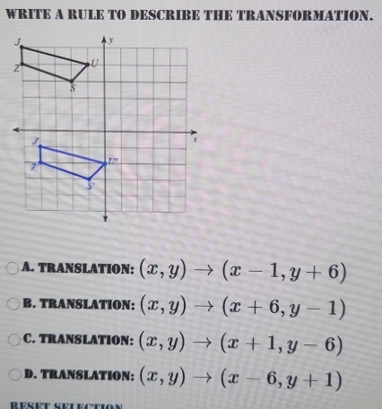 WRITE A RULE TO DESCRIBE THE TRANSFORMATION.
A. TRANSLATION: (x,y)to (x-1,y+6)
B. TRANSLATION: (x,y)to (x+6,y-1)
C. TRANSLATION: (x,y)to (x+1,y-6)
D. TRANSLATION: (x,y)to (x-6,y+1)
Réset seuectio