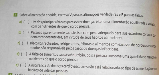 Sobre alimentação e saúde, escreva V para as afirmações verdadeiras e F para as falsas.
a) ) Um dos principais fatores para evitar doenças é ter uma alimentação equilibrada e variada
com os nutrientes de que o corpo precisa.
b) ( ) Pessoas aparentemente saudáveis e com peso adequado para sua estrutura corporal po-
dem estar desnutridas, em virtude de seus hábitos alimentares.
c) ) Biscoitos recheados, refrigerantes, frituras e alimentos com excesso de gorduras e condi-
mentos são responsáveis pelos casos de doenças infecciosas.
d) ( ) A falta de alimentos causa subnutrição, pois a pessoa consome uma quantidade menor de
nutrientes de que o corpo precisa.
e) ( ) A ocorrência de doenças cardiovasculares não está relacionada ao tipo de alimentação e aos
hábitos de vida das pessoas.