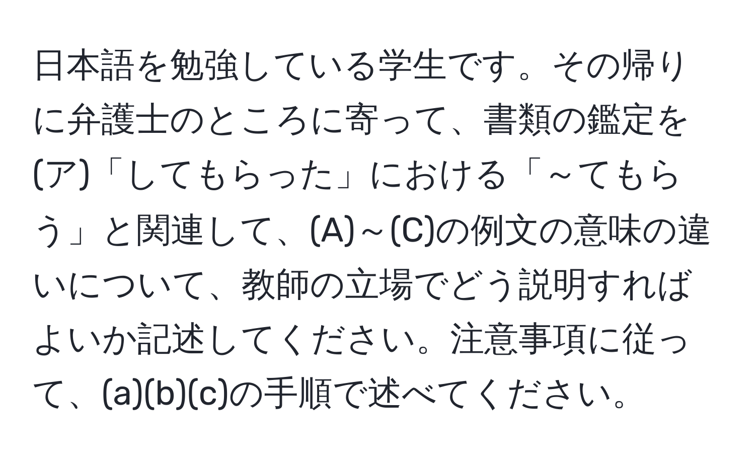 日本語を勉強している学生です。その帰りに弁護士のところに寄って、書類の鑑定を(ア)「してもらった」における「～てもらう」と関連して、(A)～(C)の例文の意味の違いについて、教師の立場でどう説明すればよいか記述してください。注意事項に従って、(a)(b)(c)の手順で述べてください。