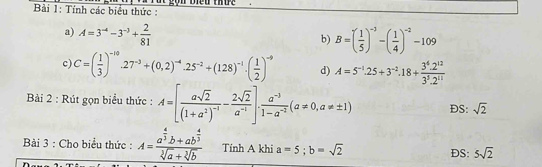 gộn Biểu thức 
Bài 1: Tính các biểu thức : 
a) A=3^(-4)-3^(-3)+ 2/81 
b) B=( 1/5 )^-3-( 1/4 )^-2-109
c) C=( 1/3 )^-10.27^(-3)+(0,2)^-4.25^(-2)+(128)^-1.( 1/2 )^-9 d) A=5^(-1).25+3^(-2).18+ (3^6.2^(12))/3^5.2^(11) 
Bài 2 : Rút gọn biểu thức : A=[frac asqrt(2)(1+a^2)^-1- 2sqrt(2)/a^(-1) ]. (a^(-3))/1-a^(-2) (a!= 0,a!= ± 1)
DS: sqrt(2)
Bài 3 : Cho biểu thức : A=frac a^(frac 4)3b+ab^(frac 4)3sqrt[3](a)+sqrt[3](b) Tính A khi a=5; b=sqrt(2) 5sqrt(2)
DS: