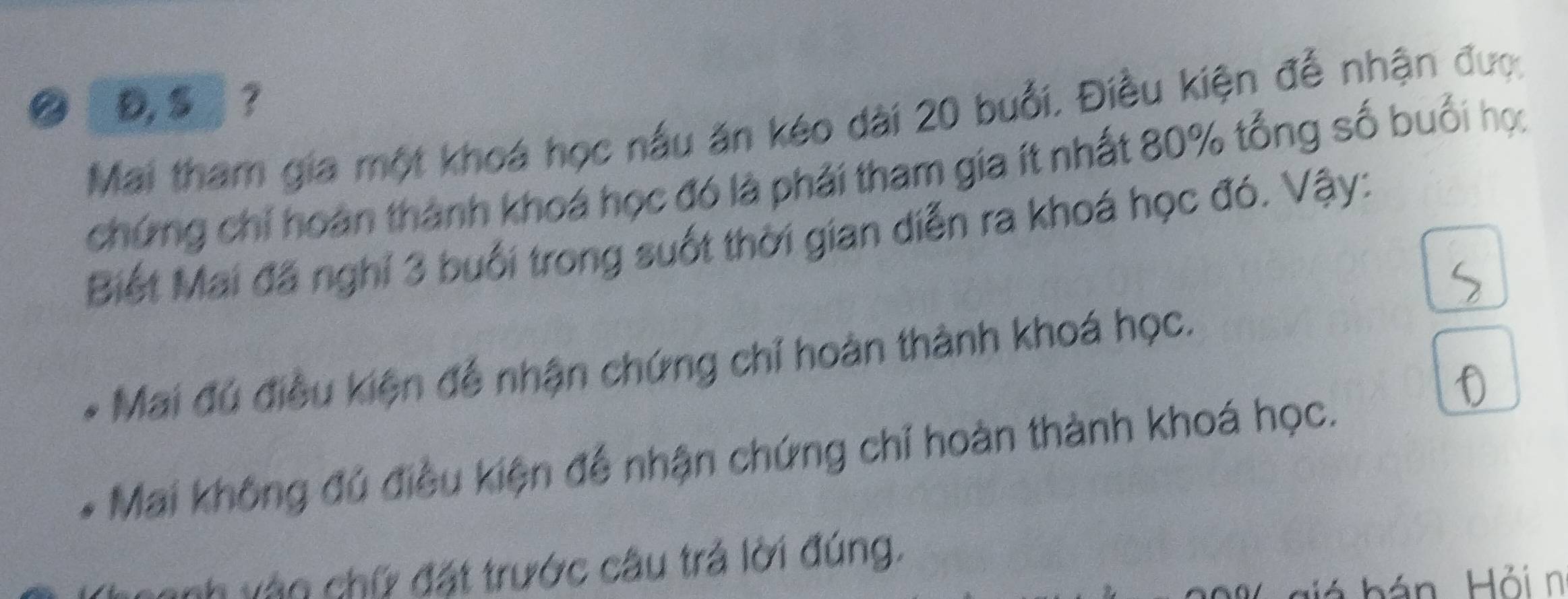 D, S」? 
Mai tham gia một khoá học nấu ăn kéo dài 20 buổi, Điều kiện đễ nhận được 
chứng chỉ hoàn thành khoá học đó là phải tham gia ít nhất 80% tổng số buổi học 
Biết Mai đã nghỉ 3 buổi trong suốt thời gian diễn ra khoá học đó. Vậy: 
Mai đú điều kiện để nhận chứng chỉ hoàn thành khoá học. 
Mai không đú điều kiện để nhận chứng chỉ hoàn thành khoá học. 
nh vào chữ đặt trước câu trả lời đúng. 
biá hán Hỏi n