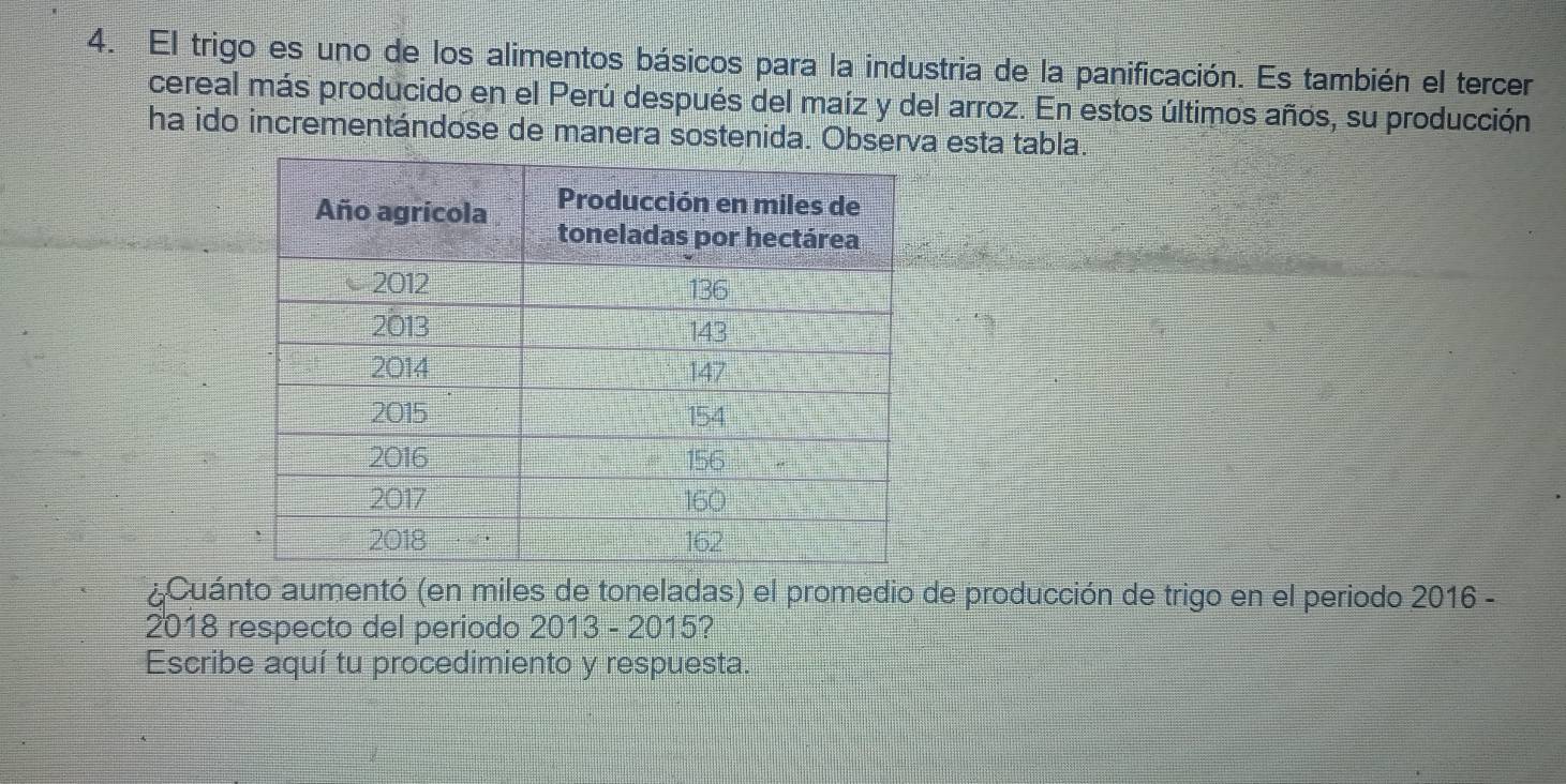 El trigo es uno de los alimentos básicos para la industria de la panificación. Es también el tercer 
cereal más producido en el Perú después del maíz y del arroz. En estos últimos años, su producción 
ha ido incrementándose de manera sostenida. Obse esta tabla. 
¿Cuánto aumentó (en miles de toneladas) el promedio de producción de trigo en el periodo 2016 - 
2018 respecto del periodo 2013 - 2015? 
Escribe aquí tu procedimiento y respuesta.