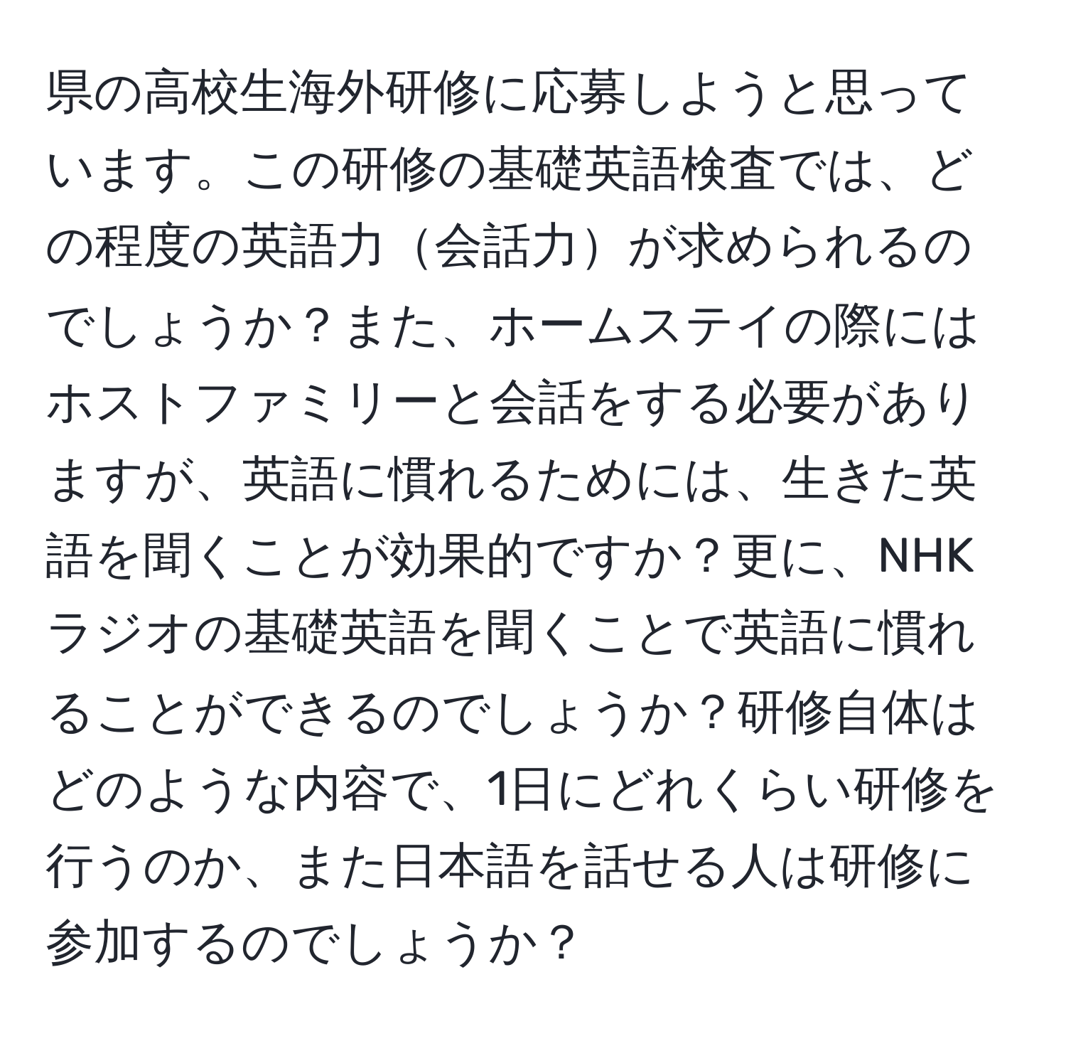 県の高校生海外研修に応募しようと思っています。この研修の基礎英語検査では、どの程度の英語力会話力が求められるのでしょうか？また、ホームステイの際にはホストファミリーと会話をする必要がありますが、英語に慣れるためには、生きた英語を聞くことが効果的ですか？更に、NHKラジオの基礎英語を聞くことで英語に慣れることができるのでしょうか？研修自体はどのような内容で、1日にどれくらい研修を行うのか、また日本語を話せる人は研修に参加するのでしょうか？