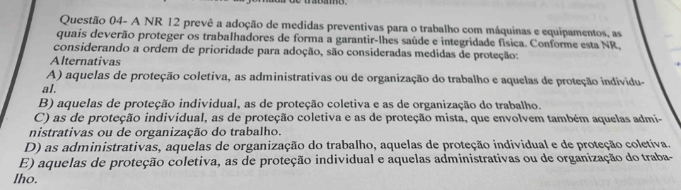 Questão 04- A NR 12 prevê a adoção de medidas preventivas para o trabalho com máquinas e equipamentos, as
quais deverão proteger os trabalhadores de forma a garantir-lhes saúde e integridade física. Conforme esta NR,
considerando a ordem de prioridade para adoção, são consideradas medidas de proteção:
Alternativas
A) aquelas de proteção coletiva, as administrativas ou de organização do trabalho e aquelas de proteção individu-
al.
B) aquelas de proteção individual, as de proteção coletiva e as de organização do trabalho.
C) as de proteção individual, as de proteção coletiva e as de proteção mista, que envolvem também aquelas admi-
nistrativas ou de organização do trabalho.
D) as administrativas, aquelas de organização do trabalho, aquelas de proteção individual e de proteção coletiva.
E) aquelas de proteção coletiva, as de proteção individual e aquelas administrativas ou de organização do traba-
lho.