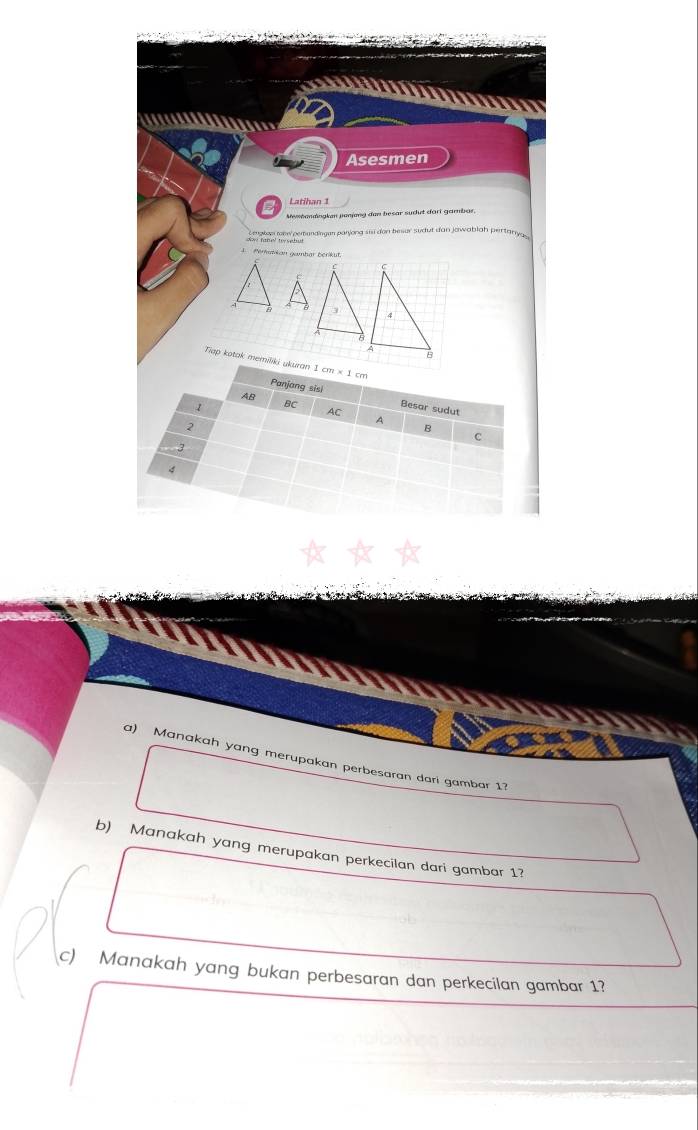 Asesmen 
Latihan 1 
Mebandingken janjang dan besar sudut dart gambar, 
lan ahe pemandingen paryong sisi don besur sudut dan jawablah pertanya 
4 Perkazkan gambar bérikut. 
a 
Tiap kotak memiliki ukuran 1cm* 1cm
AB
Panjang sisi Besar sudut
1 BC AC A
2
B 
C 
3 
4 
a) Manakah yang merupakan perbesaran dari gambar 1? 
b) Manakah yang merupakan perkecilan dari gambar 1? 
c) Manakah yang bukan perbesaran dan perkecilan gambar 1?