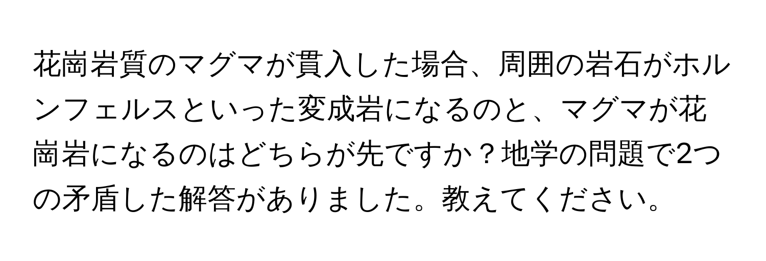 花崗岩質のマグマが貫入した場合、周囲の岩石がホルンフェルスといった変成岩になるのと、マグマが花崗岩になるのはどちらが先ですか？地学の問題で2つの矛盾した解答がありました。教えてください。