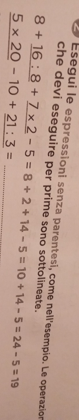 Esegui le espressioni senza parentesi, come nell'esempio. Le operazion 
che devi eseguire per prime sono sottolineate.
8+_ 16:8+_ 7* 2-5=8+2+14-5=10+14-5=24-5=19
_ 5* 20-10+_ 21:3=