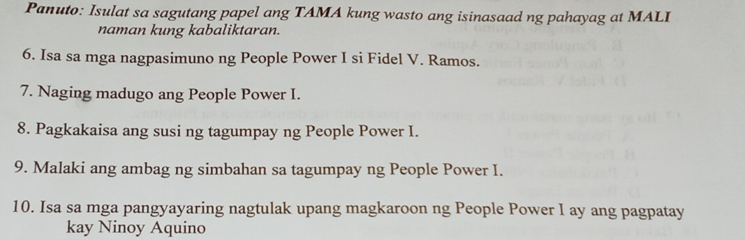 Panuto: Isulat sa sagutang papel ang TAMA kung wasto ang isinasaad ng pahayag at MALI 
naman kung kabaliktaran. 
6. Isa sa mga nagpasimuno ng People Power I si Fidel V. Ramos. 
7. Naging madugo ang People Power I. 
8. Pagkakaisa ang susi ng tagumpay ng People Power I. 
9. Malaki ang ambag ng simbahan sa tagumpay ng People Power I. 
10. Isa sa mga pangyayaring nagtulak upang magkaroon ng People Power I ay ang pagpatay 
kay Ninoy Aquino