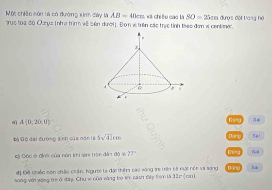 Một chiếc nón là có đường kính đáy là AB=40cm và chiều cao là SO=25cm được đặt trong hệ 
trục toạ độ Oæyz (như hình vẽ bên dưới). Đơn vị trên các trục tính theo đơn vị centimét. 
a) A(0;20;0). Đúng Sai 
Đúng 
b) Độ dài đường sinh của nón là 5sqrt(41)cm. Sai 
c) Góc ở đỉnh của nón khi làm tròn đến độ là 77°. Đúng Sai 
d) Đề chiếc nón chắc chấn. Người ta đặt thêm các vòng tre trên bê mật nón và song Đứng Sai 
song với vòng tre ở đây. Chu vì của vòng tre khi cách đây 5cm là 32π (cm).