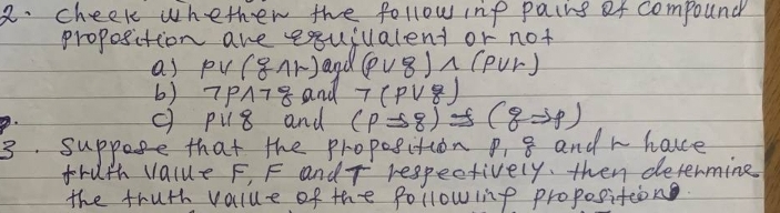 cheek whethen the follow ine pains of compound 
proposition are exquiualent or not 
a) pvee (gwedge r) and (pvee g)wedge (pvee r)
b) neg pwedge neg g and 7(pvee g)
pparallel 8 and (pRightarrow 8) (gRightarrow p)
3. suppose that the propesition P_18 and r hae 
fruth value F, F andT respectively, then determine 
the fruth value of the following proposition