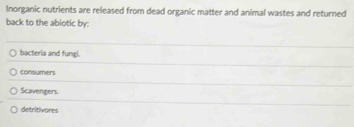 Inorganic nutrients are released from dead organic matter and animal wastes and returned
back to the abiotic by:
bacteria and fungi.
consumers
Scavengers.
detritivores