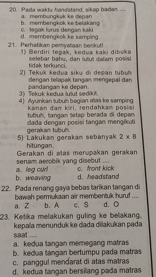 Pada waktu handstand, sikap badan ....
a. membungkuk ke depan
b. membengkok ke belakang
c. tegak lurus dengan kaki
d. membengkok ke samping
21. Perhatikan pernyataan berikut!
1) Berdiri tegak, kedua kaki dibuka
selebar bahu, dan lutut dalam posisi
tidak terkunci.
2) Tekuk kedua siku di depan tubuh
dengan telapak tangan mengepal dan
pandangan ke depan.
3) Tekuk kedua lutut sedikit.
4) Ayunkan tubuh bagian atas ke samping
kanan dan kiri, rendahkan posisi
tubuh, tangan tetap berada di depan
dada dengan posisi tangan mengikuti
gerakan tubuh.
5) Lakukan gerakan sebanyak 2* 8
hitungan.
Gerakan di atas merupakan gerakan
senam aerobik yang disebut ....
a. leg curl c. front kick
b. weaving d. headstand
22. Pada renang gaya bebas tarikan tangan di
bawah permukaan air membentuk huruf ....
a. Z b. A c. S d. O
23. Ketika melakukan guling ke belakang,
kepala menunduk ke dada dilakukan pada
saat ....
a. kedua tangan memegang matras
b. kedua tangan bertumpu pada matras
c. panggul mendarat di atas matras
d. kedua tangan bersilang pada matras