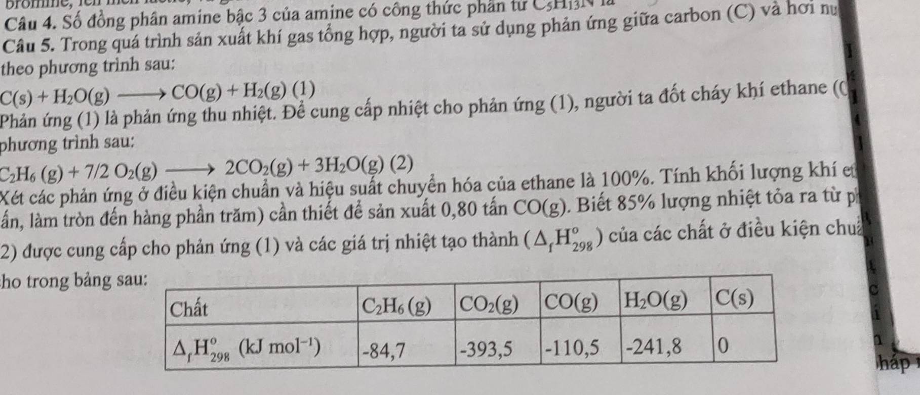 Số đồng phân amine bậc 3 của amine có công thức phần từ CHN
Câu 5. Trong quá trình sản xuất khí gas tổng hợp, người ta sử dụng phản ứng giữa carbon (C) và hơi nư
theo phương trình sau:
C(s)+H_2O(g)to CO(g)+H_2(g)(1)
Phản ứng (1) là phản ứng thu nhiệt. Để cung cấp nhiệt cho phản ứng (1), người ta đốt cháy khí ethane (0
phương trình sau:
C_2H_6(g)+7/2O_2(g)to 2CO_2(g)+3H_2O(g)(2)
Xét các phản ứng ở điều kiện chuẩn và hiệu suất chuyển hóa của ethane là 100%. Tính khối lượng khí et
lần, làm tròn đến hàng phần trăm) cần thiết để sản xuất 0,80 tấn CO(g). Biết 85% lượng nhiệt tỏa ra từ p
2) được cung cấp cho phản ứng (1) và các giá trị nhiệt tạo thành (△ _fH_(298)°) của các chất ở điều kiện chua
ho trong bảng
C
háp 1