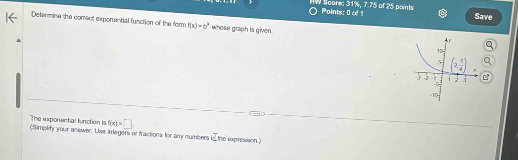 HW Score: 31%, 7.75 of 25 points
Points: 0 of 1 Save
Determine the correct exponential function of the form f(x)=b^x whose graph is given.
B
The exponential function is f(x)=□ .
(Simplify your answer. Use integers or fractions for any numbers in the expression.)