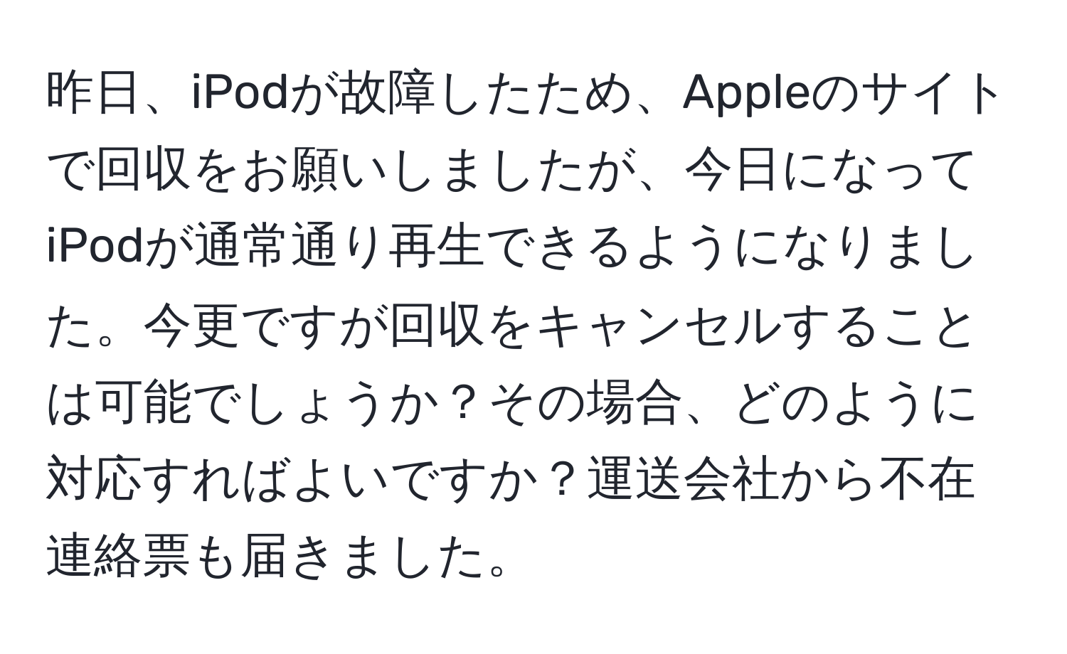 昨日、iPodが故障したため、Appleのサイトで回収をお願いしましたが、今日になってiPodが通常通り再生できるようになりました。今更ですが回収をキャンセルすることは可能でしょうか？その場合、どのように対応すればよいですか？運送会社から不在連絡票も届きました。