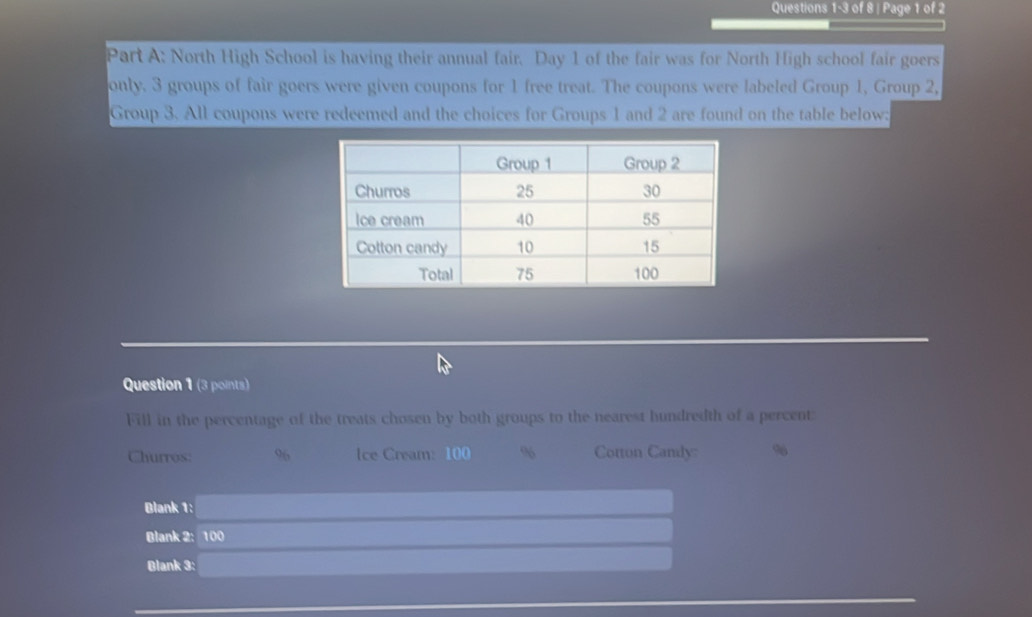 of 8 | Page 1 of 2 
Part A: North High School is having their annual fair. Day 1 of the fair was for North High school fair goers 
only. 3 groups of fair goers were given coupons for 1 free treat. The coupons were labeled Group 1, Group 2, 
Group 3. All coupons were redeemed and the choices for Groups 1 and 2 are found on the table below: 
Question 1 (3 points) 
Fill in the percentage of the treats chosen by both groups to the nearest hundredth of a percent: 
Churros: 96 Ice Cream: 100 % Cotton Candy: %
Blank 1: _  
Blank 2: 100 r=frac O'CDparallel Cparallel  □  
Blank 3: _ * _ =_ 