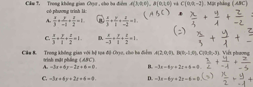 Trong không gian Oxyz , cho ba điểm A(3;0;0), B(0;1;0) và C(0;0;-2). Mặt phẳng (ABC)
có phương trình là:
A.  x/3 + y/-1 + z/2 =1. B,  x/3 + y/1 + z/-2 =1.
C.  x/3 + y/1 + z/2 =1. D.  x/-3 + y/1 + z/2 =1. 
Câu 8. Trong không gian với hệ tọa độ Oxyz, cho ba điểm A(2;0;0), B(0;-1;0), C(0;0;-3) Vi t phương
trình mặt phẳng (ABC).
A. -3x+6y-2z+6=0. B. -3x-6y+2z+6=0.
C. -3x+6y+2z+6=0. D. -3x-6y+2z-6=0