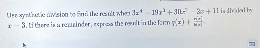 Use synthetic division to find the result when 3x^4-19x^3+30x^2-2x+11 is divided by
x-3. If there is a remainder, express the result in the form q(x)+ r(x)/b(x) .