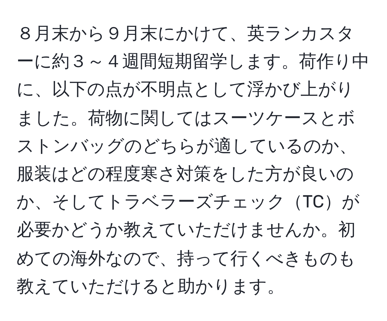 ８月末から９月末にかけて、英ランカスターに約３～４週間短期留学します。荷作り中に、以下の点が不明点として浮かび上がりました。荷物に関してはスーツケースとボストンバッグのどちらが適しているのか、服装はどの程度寒さ対策をした方が良いのか、そしてトラベラーズチェックTCが必要かどうか教えていただけませんか。初めての海外なので、持って行くべきものも教えていただけると助かります。