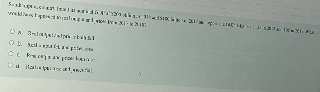 would have happened to real output and prices from 2017 to 2018?
Southampton country found its nominal GDP of $200 billion in 2018 and $180 billion in 2017 and reported a GDP deflator of 125 in 2018 and 105 in 2017. What
a. Real output and prices both fell.
b. Real output fell and prices rose.
C. Real output and prices both rose.
d. Real output rose and prices fell.