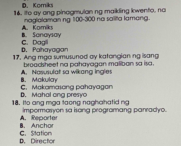 D. Komiks
16. Ito ay ang pinagmulan ng maikling kwento, na
naglalaman ng 100-300 na salita lamang.
A. Komiks
B. Sanaysay
C. Dagli
D. Pahayagan
17. Ang mga sumusunod ay katangian ng isang
broadsheet na pahayagan maliban sa isa.
A. Nasusulat sa wikang ingles
B. Makulay
C. Makamasang pahayagan
D. Mahal ang presyo
18. Ito ang mga taong naghahatid ng
impormasyon sa isang programang panradyo.
A. Reporter
B. Anchor
C. Station
D. Director