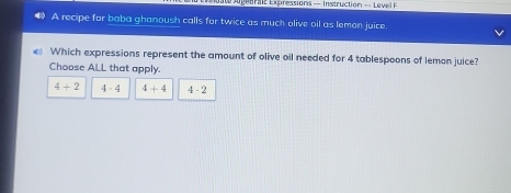 Agetr a t Epressions — Instruction - Leve 
A recipe for baba ghanoush calls for twice as much olive oil as lemon juice.
Which expressions represent the amount of olive oil needed for 4 tablespoons of lemon juice?
Choose ALL that apply.
4+2 4· 4 4+4 4-2