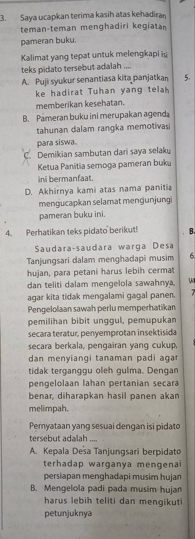 Saya ucapkan terima kasih atas kehadiran
teman-teman menghadiri kegiatan
pameran buku.
Kalimat yang tepat untuk melengkapi isi
teks pidato tersebut adalah ....
A. Puji syukur senantiasa kita panjatkan 5.
ke hadirat Tuhan yang telah
memberikan kesehatan.
B. Pameran buku ini merupakan agenda
tahunan dalam rangka memotivasi
para siswa.
C. Demikian sambutan dari saya selaku
Ketua Panitia semoga pameran buku
ini bermanfaat.
D. Akhirnya kami atas nama panitia
mengucapkan selamat mengunjungi
pameran buku ini.
4. Perhatikan teks pidato berikut! B
Saudara-saudara warga Desa
Tanjungsari dalam menghadapi musim 6
hujan, para petani harus lebih cermat
dan teliti dalam mengelola sawahnya,
agar kita tidak mengalami gagal panen. 7
Pengelolaan sawah perlu memperhatikan
pemilihan bibit unggul, pemupukan
secara teratur, penyemprotan insektisida
secara berkala, pengairan yang cukup,
dan menyiangi tanaman padi agar
tidak terganggu oleh gulma. Dengan
pengelolaan lahan pertanian secara
benar, diharapkan hasil panen akan
melimpah.
Pernyataan yang sesuai dengan isi pidato
tersebut adalah ....
A. Kepala Desa Tanjungsari berpidato
terhadap warganya mengenai
persiapan menghadapi musim hujan
B. Mengelola padi pada musim hujan
harus lebih teliti dan mengikuti
petunjuknya