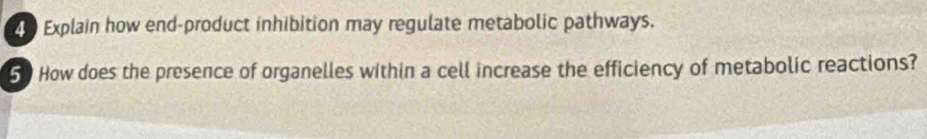 Explain how end-product inhibition may regulate metabolic pathways. 
50 How does the presence of organelles within a cell increase the efficiency of metabolic reactions?