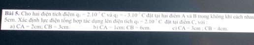 Cho hai điện tích điệm q_1=2.10^(-7)C và q_2=-3.10^(-7)C đặt tại hai điêm A và B trong không khi cách nhau 
5em. Xác định lực điện tổng hợp tác dụng lên điện tích q_1=2.10^(-7)C đặt tại điểm C, với : 
a) CA=2cm; CB=3cm. b) CA= 1cm; CB=6cm. c) CA=3cm : CB=4cm.