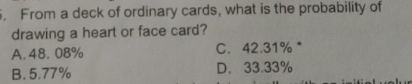 From a deck of ordinary cards, what is the probability of
drawing a heart or face card?
A. 48.08% C. 42.31% *
B. 5.77% D. 33.33%