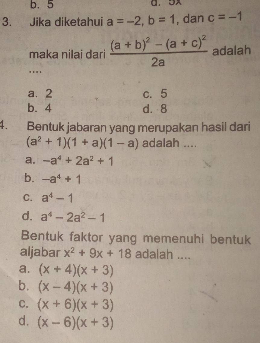 b. 5 a. 5x
3. Jika diketahui a=-2, b=1 , dan c=-1
maka nilai dari frac (a+b)^2-(a+c)^22a adalah
…
a. 2 c. 5
b. 4 d. 8
4. Bentuk jabaran yang merupakan hasil dari
(a^2+1)(1+a)(1-a) adalah ....
a. -a^4+2a^2+1
b. -a^4+1
C. a^4-1
d. a^4-2a^2-1
Bentuk faktor yang memenuhi bentuk
aljabar x^2+9x+18 adalah ....
a. (x+4)(x+3)
b. (x-4)(x+3)
C. (x+6)(x+3)
d. (x-6)(x+3)