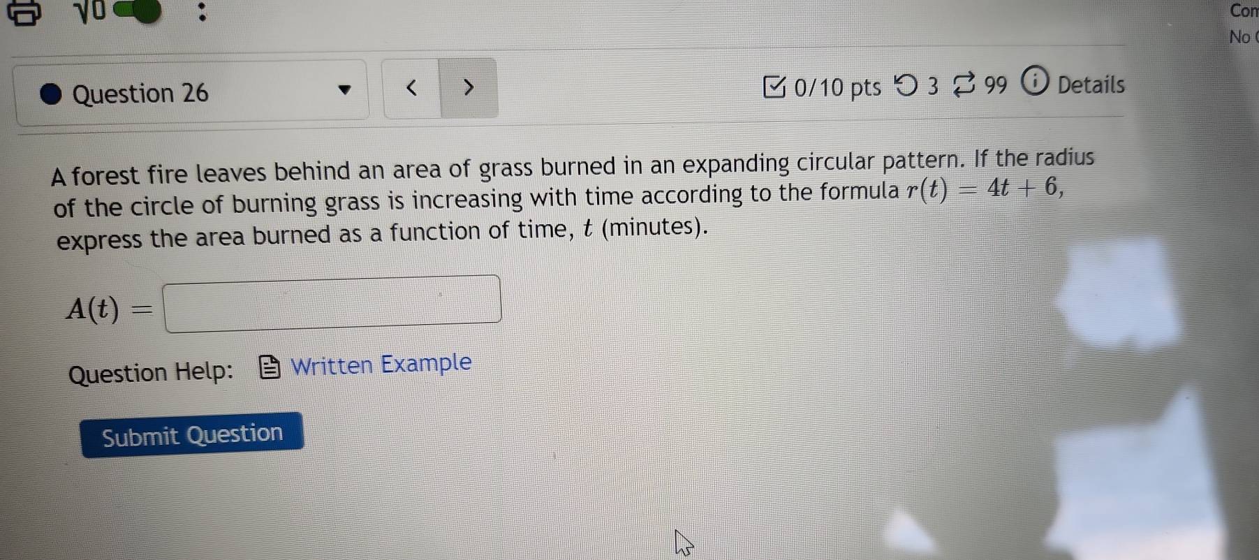 γ0 
: Con 
No 
□ 0/10 pts つ 3 2 99 
Question 26 Details 
A forest fire leaves behind an area of grass burned in an expanding circular pattern. If the radius 
of the circle of burning grass is increasing with time according to the formula r(t)=4t+6, 
express the area burned as a function of time, t (minutes).
A(t)=
Question Help: Written Example 
Submit Question