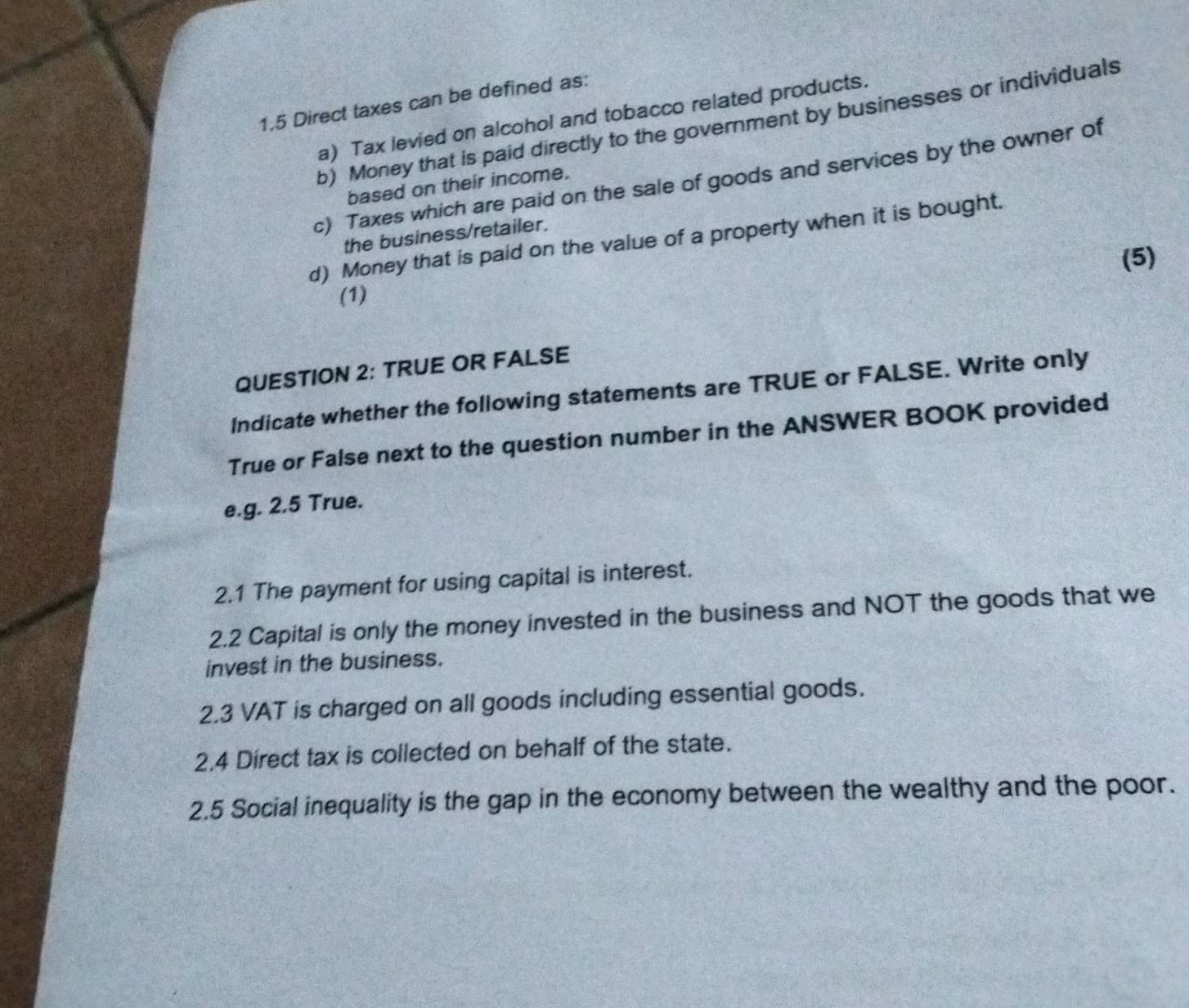 1.5 Direct taxes can be defined as: 
a) Tax levied on alcohol and tobacco related products. 
b) Money that is paid directly to the government by businesses or individuals 
c) Taxes which are paid on the sale of goods and services by the owner of 
based on their income. 
the business/retailer. 
d) Money that is paid on the value of a property when it is bought. 
(5) 
(1) 
QUESTION 2: TRUE OR FALSE 
Indicate whether the following statements are TRUE or FALSE. Write only 
True or False next to the question number in the ANSWER BOOK provided 
e.g. 2.5 True. 
2.1 The payment for using capital is interest. 
2.2 Capital is only the money invested in the business and NOT the goods that we 
invest in the business. 
2.3 VAT is charged on all goods including essential goods. 
2.4 Direct tax is collected on behalf of the state. 
2.5 Social inequality is the gap in the economy between the wealthy and the poor.