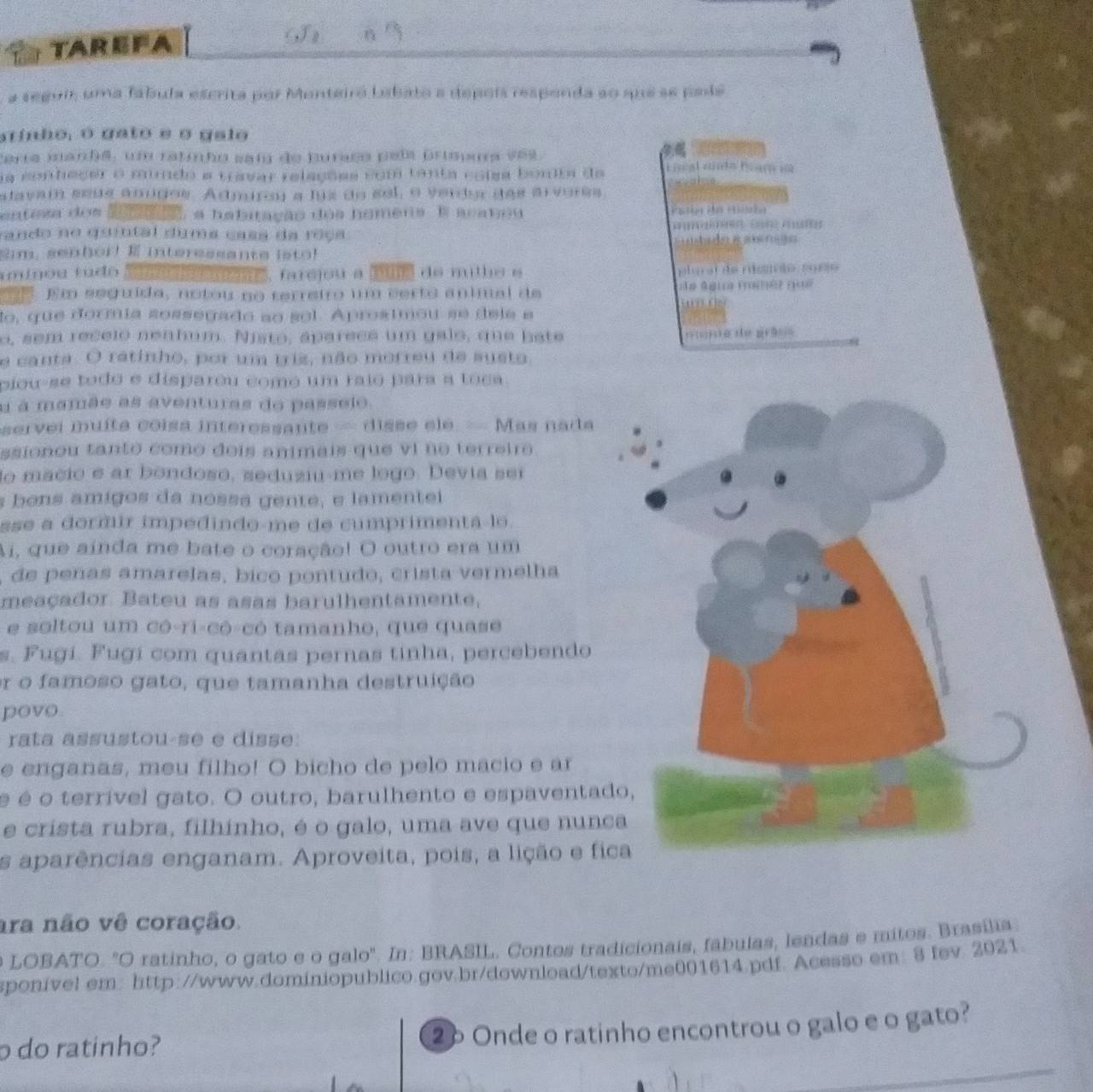 TAREFA a
a seguir, uma fábula escrita por Monteiro labato a depoís respenda ao que se pade
arinho, o gato e o galo
cerra manha, um ratinho saí de buraco pel prispua ves.
a conheçer o mindo a travar relações com tanta coisa bonta da L néal año Eaça 
stavam seus ánigos. Admiroy a luz do sel, o verdor das arvores,
entesa dos t, a habitação dos homens. E acateu       
rando no quintal duma casa da reça      
ta d o e a  r  ã  
2m. senhor! E interessante isto!
mi nou tu do ae  aneme, farcjou a œue de milhe e  plur al de nisaç ão, sori
. Em seguída, notou no terreiro um certo animal de io ágico froé? ( o
'   t s
lo, que dormía sossegado ao sol. Aprostmou se dela e
o, sem recelo nenhum. Njsto, áparees um gaio, que bate yieuo de guāno
e canta. O ratinho, por um triz, não morreu de susto,
piou-se todo e disparou como um raio para a toca 
u a mamãe as aventuras do passeio.
servei muíta coísa interessante = disse ele. = Mas nada
ssionou tanto como deís animais que vi no terreiro
lo macio e ar bondosó, seduziu-me logo. Devía ser
bons amigos da nossa gente, e lamentei
sse a dormir impedindo-me de cumprimenta-lo 
Ai, que ainda me bate o coração! O outro era um
, de peñas amarelas, bico pontudo, crista vermelha
meaçador. Bateu as asas barulhentamente,
e soltou um có-ri-cô-có tamanho, que quase
s. Fugí. Fugí com quantas pernas tinha, percebendo
or o famoso gato, que tamanha destruição
povo
rata assustou-se e disse
e enganas, meu filho! O bicho de pelo macio e ar
é é o terrível gato. O outro, barulhento e espaventad
e crista rubra, filhinho, é o galo, uma ave que nunc
s aparências enganam. Aproveita, pois, a lição e fic
ara não vê coração.
o LOBATO. "O ratinho, o gato e o galo'. In: BRASIL. Contos tradicionais, fábulas, lendas e mitos. Brasília
sponível em: http://www.dominiopublico.gov.br/download/texto/me001614.pdf. Acesso em: 8 fev. 2021.
o do ratinho? 26 Onde o ratinho encontrou o galo e o gato?