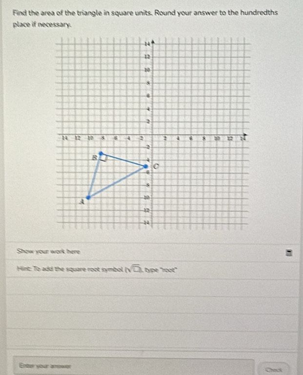 Find the area of the triangle in square units. Round your answer to the hundredths 
place if necessary. 
Show your work here 
Hint: To add the square root symbol. (sqrt(2) type "root" 
Enter your aemer Check