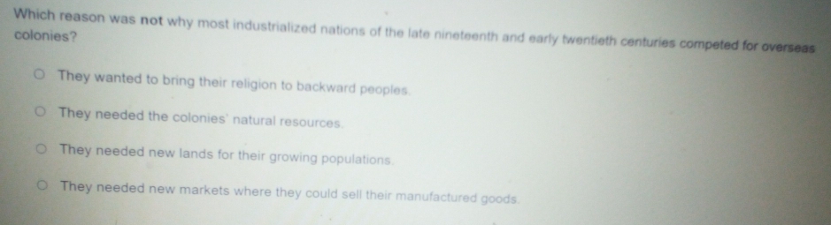 Which reason was not why most industrialized nations of the late nineteenth and early twentieth centuries competed for overseas
colonies?
They wanted to bring their religion to backward peoples.
They needed the colonies' natural resources.
They needed new lands for their growing populations.
They needed new markets where they could sell their manufactured goods.