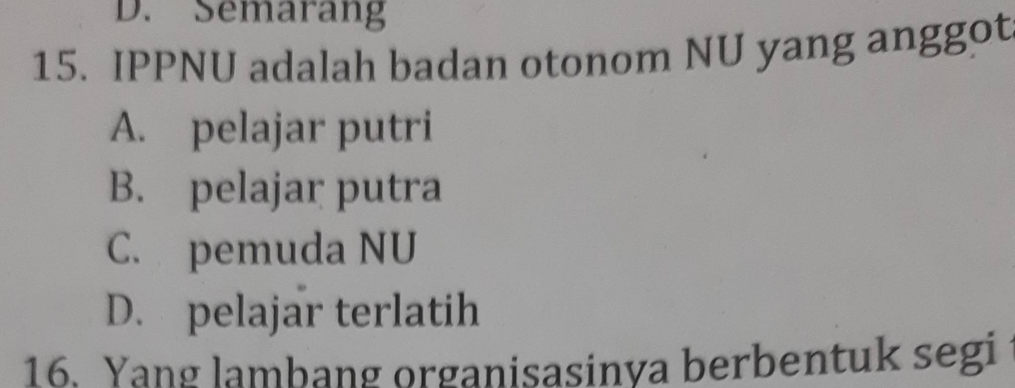 D. Semarang
15. IPPNU adalah badan otonom NU yang anggot
A. pelajar putri
B. pelajar putra
C. pemuda NU
D. pelajar terlatih
16. Yang lambang organisasinya berbentuk segi