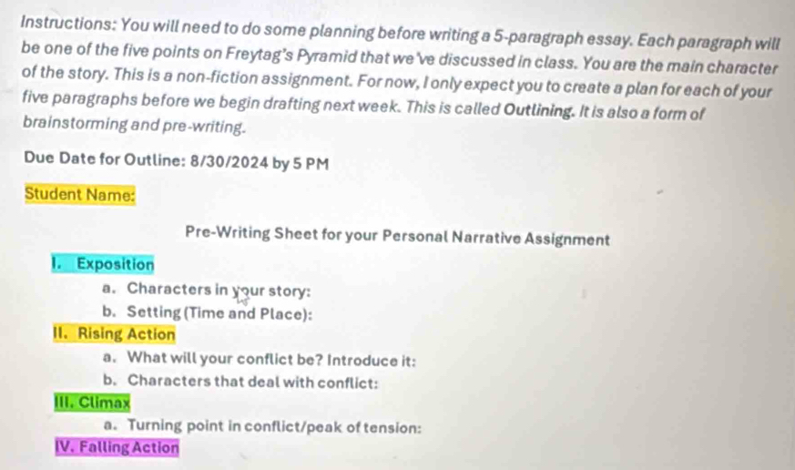 Instructions: You will need to do some planning before writing a 5 -paragraph essay. Each paragraph will 
be one of the five points on Freytag’s Pyramid that we've discussed in class. You are the main character 
of the story. This is a non-fiction assignment. For now, I only expect you to create a plan for each of your 
five paragraphs before we begin drafting next week. This is called Outlining. It is also a form of 
brainstorming and pre-writing. 
Due Date for Outline: 8/30/2024 by 5 PM 
Student Name: 
Pre-Writing Sheet for your Personal Narrative Assignment 
I Exposition 
a. Characters in your story: 
b. Setting (Time and Place): 
II. Rising Action 
a. What will your conflict be? Introduce it: 
b. Characters that deal with conflict: 
III. Climax 
a. Turning point in conflict/peak of tension: 
IV. Falling Action