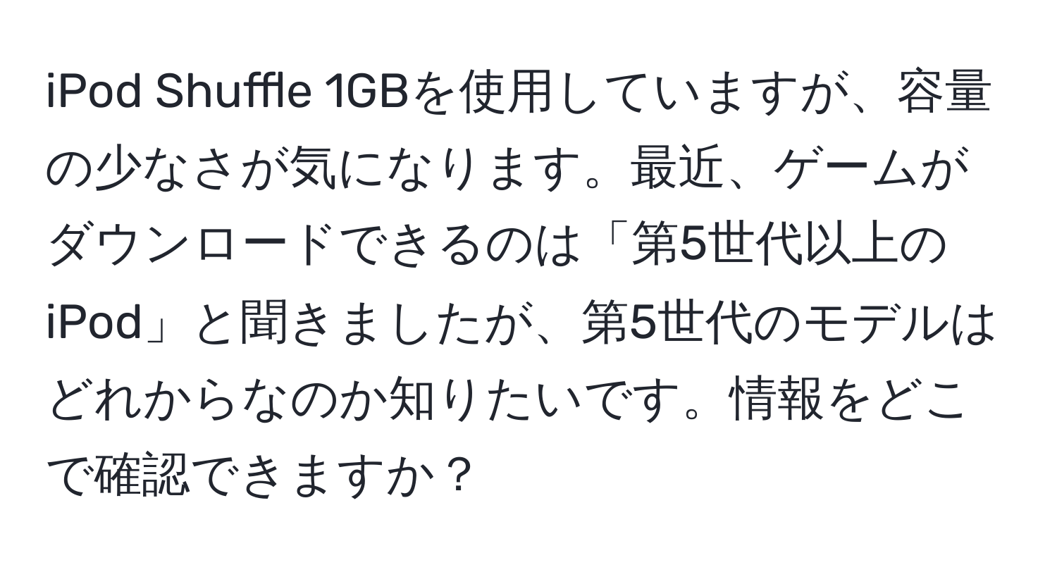 iPod Shuffle 1GBを使用していますが、容量の少なさが気になります。最近、ゲームがダウンロードできるのは「第5世代以上のiPod」と聞きましたが、第5世代のモデルはどれからなのか知りたいです。情報をどこで確認できますか？