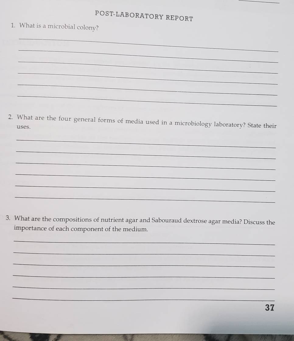 POST-LABORATORY REPORT 
1. What is a microbial colony? 
_ 
_ 
_ 
_ 
_ 
_ 
2. What are the four general forms of media used in a microbiology laboratory? State their 
uses. 
_ 
_ 
_ 
_ 
_ 
_ 
3. What are the compositions of nutrient agar and Sabouraud dextrose agar media? Discuss the 
importance of each component of the medium. 
_ 
_ 
_ 
_ 
_ 
_ 
37